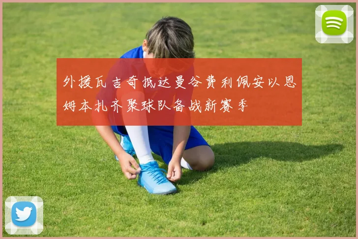 外援瓦吉奇抵达曼谷费利佩安以恩姆本扎齐聚球队备战新赛季