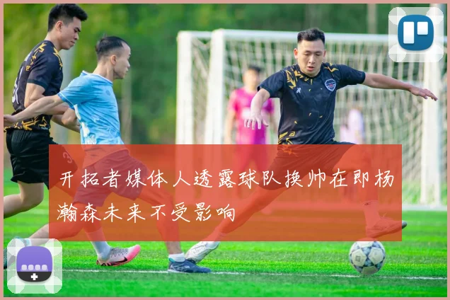 开拓者媒体人透露球队换帅在即杨瀚森未来不受影响