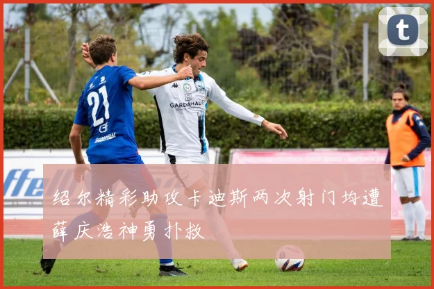 绍尔精彩助攻卡迪斯两次射门均遭薛庆浩神勇扑救