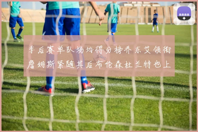 季后赛单队场均得分榜乔东艾领衔詹姆斯紧随其后布伦森杜兰特也上榜