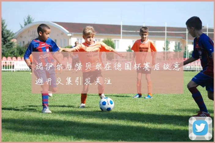 诺伊尔与努贝尔在德国杯赛后故意避开交集引发关注