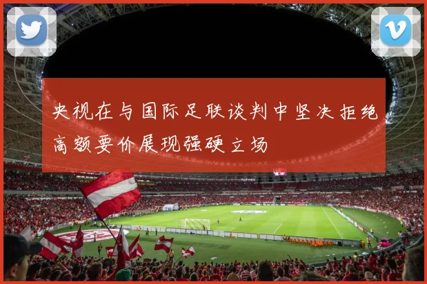 央视在与国际足联谈判中坚决拒绝高额要价展现强硬立场