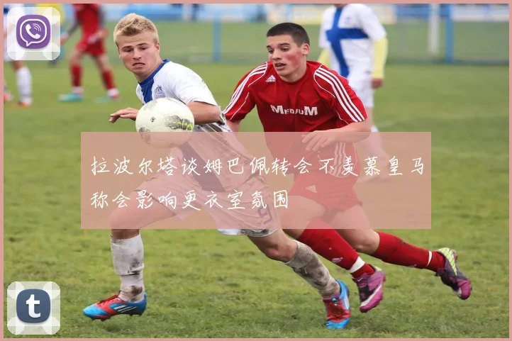 拉波尔塔谈姆巴佩转会不羡慕皇马称会影响更衣室氛围