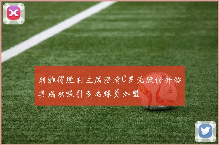 利雅得胜利主席澄清C罗无股份并称其成功吸引多名球员加盟