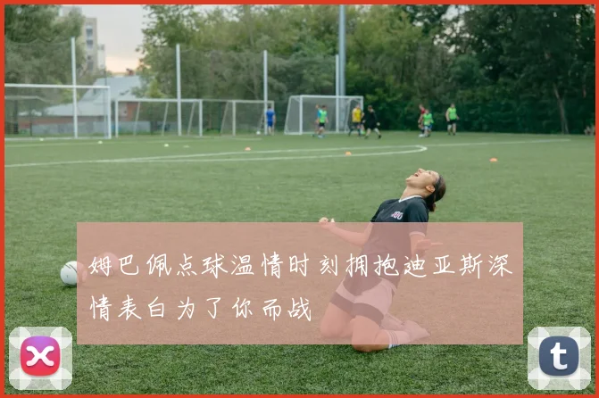 姆巴佩点球温情时刻拥抱迪亚斯深情表白为了你而战