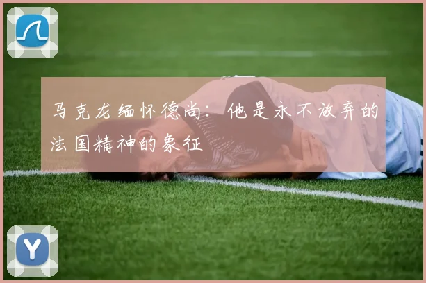 马克龙缅怀德尚：他是永不放弃的法国精神的象征