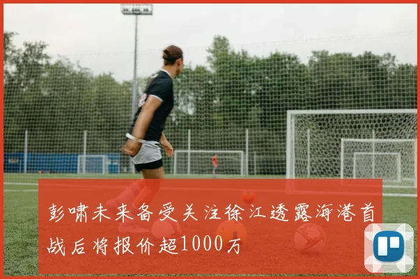 彭啸未来备受关注徐江透露海港首战后将报价超1000万