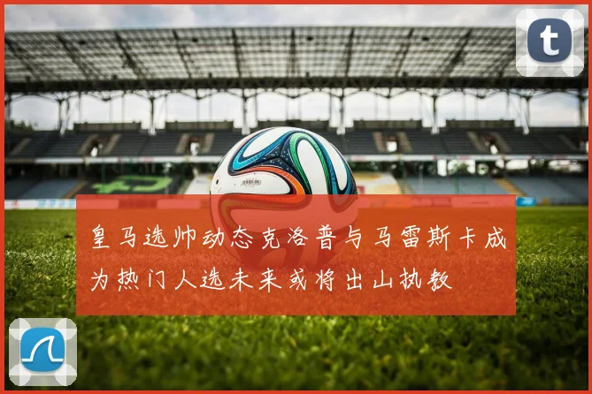 皇马选帅动态克洛普与马雷斯卡成为热门人选未来或将出山执教