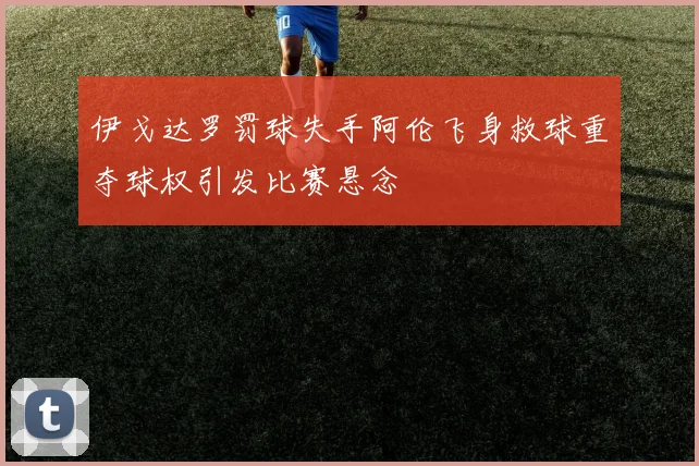 伊戈达罗罚球失手阿伦飞身救球重夺球权引发比赛悬念