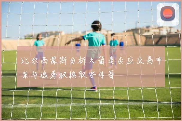 比尔西蒙斯分析火箭是否应交易申京与选秀权换取字母哥