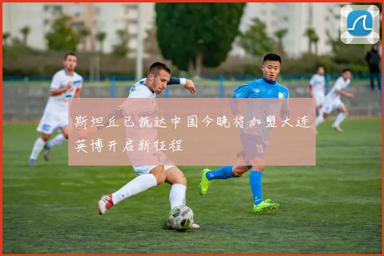 斯坦丘已抵达中国今晚将加盟大连英博开启新征程