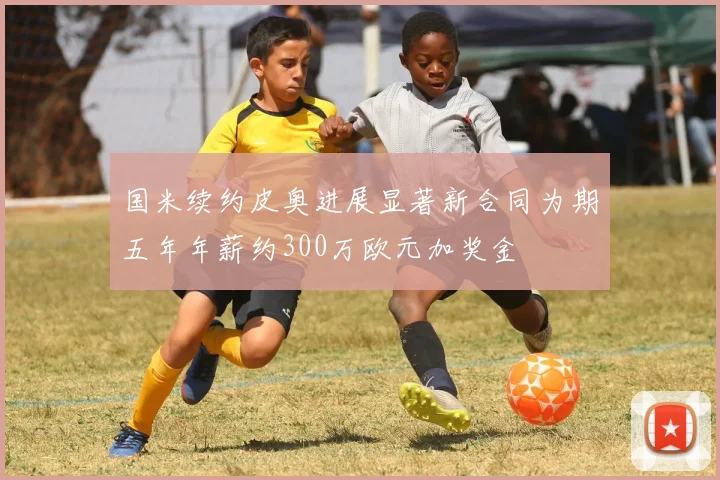 国米续约皮奥进展显著新合同为期五年年薪约300万欧元加奖金