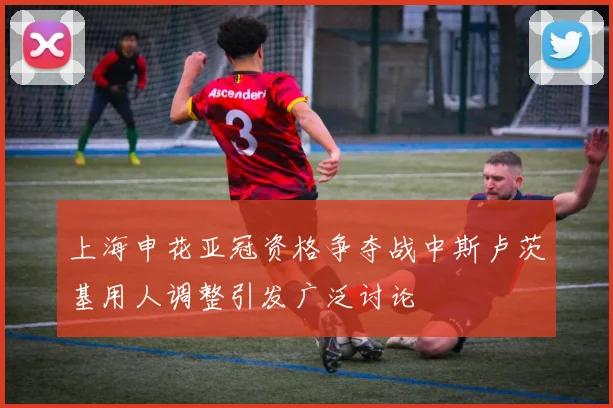 上海申花亚冠资格争夺战中斯卢茨基用人调整引发广泛讨论