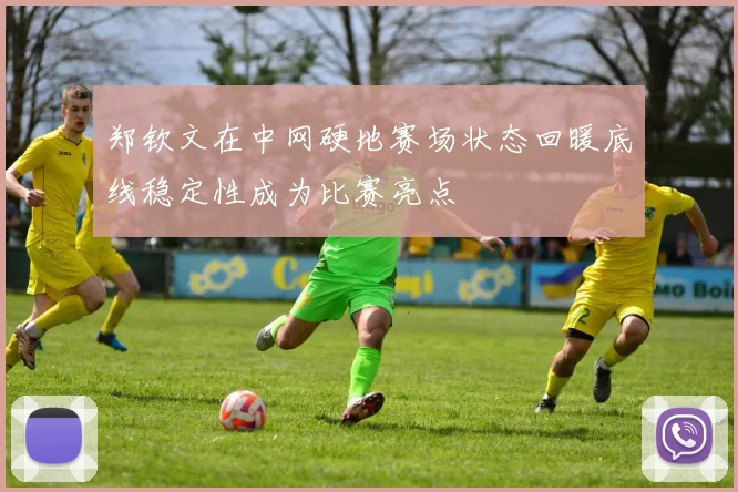 郑钦文在中网硬地赛场状态回暖底线稳定性成为比赛亮点